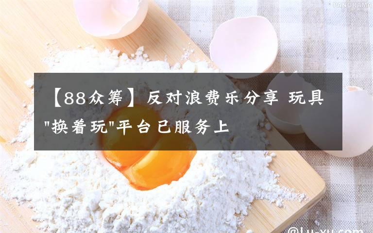 【88眾籌】反對(duì)浪費(fèi)樂分享 玩具"換著玩"平臺(tái)已服務(wù)上萬家庭