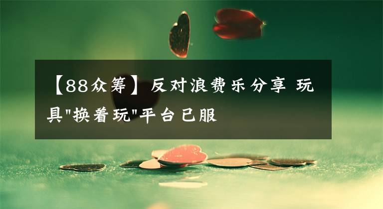 【88眾籌】反對(duì)浪費(fèi)樂分享 玩具"換著玩"平臺(tái)已服務(wù)上萬家庭