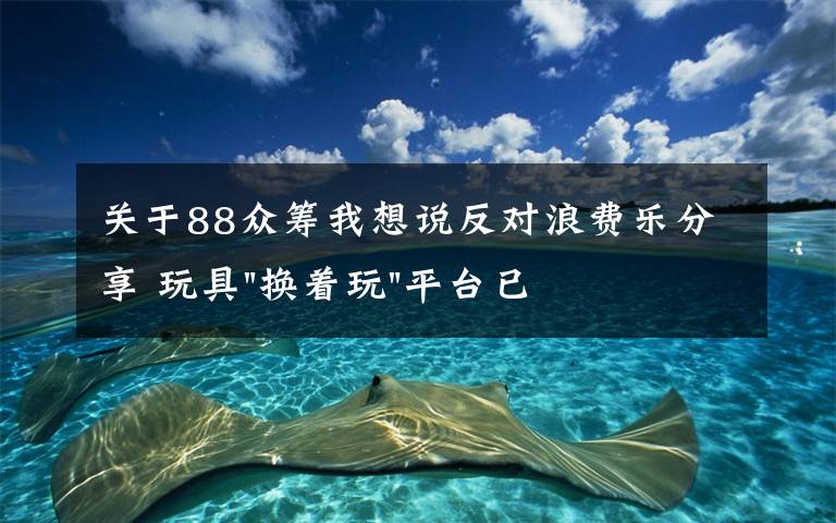 關(guān)于88眾籌我想說反對(duì)浪費(fèi)樂分享 玩具"換著玩"平臺(tái)已服務(wù)上萬(wàn)家庭