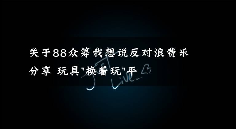 關(guān)于88眾籌我想說反對浪費(fèi)樂分享 玩具"換著玩"平臺已服務(wù)上萬家庭