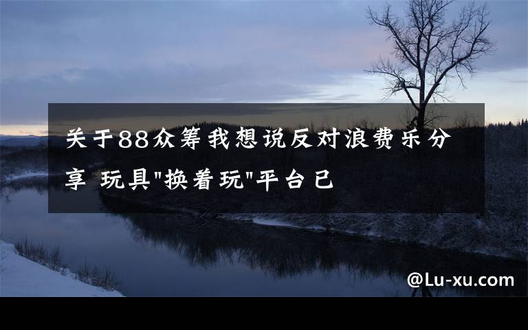 關(guān)于88眾籌我想說反對浪費(fèi)樂分享 玩具"換著玩"平臺已服務(wù)上萬家庭