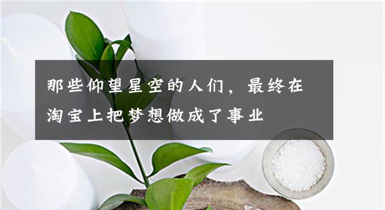 那些仰望星空的人們，最終在淘寶上把夢(mèng)想做成了事業(yè)