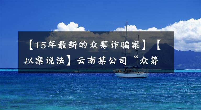 【15年最新的眾籌詐騙案】【以案說法】云南某公司“眾籌”2千余萬元搞這個，24人受審