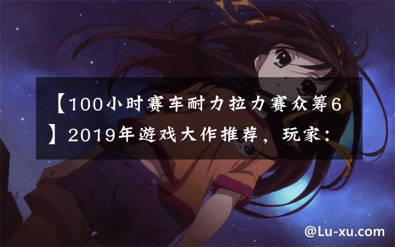 【100小時(shí)賽車耐力拉力賽眾籌6】2019年游戲大作推薦，玩家：錢(qián)包又要淪陷