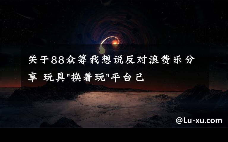 關于88眾籌我想說反對浪費樂分享 玩具"換著玩"平臺已服務上萬家庭