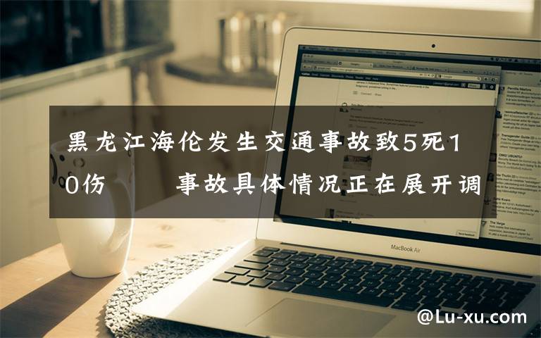 黑龍江海倫發(fā)生交通事故致5死10傷?? 事故具體情況正在展開調查工作 登上網絡熱搜了！