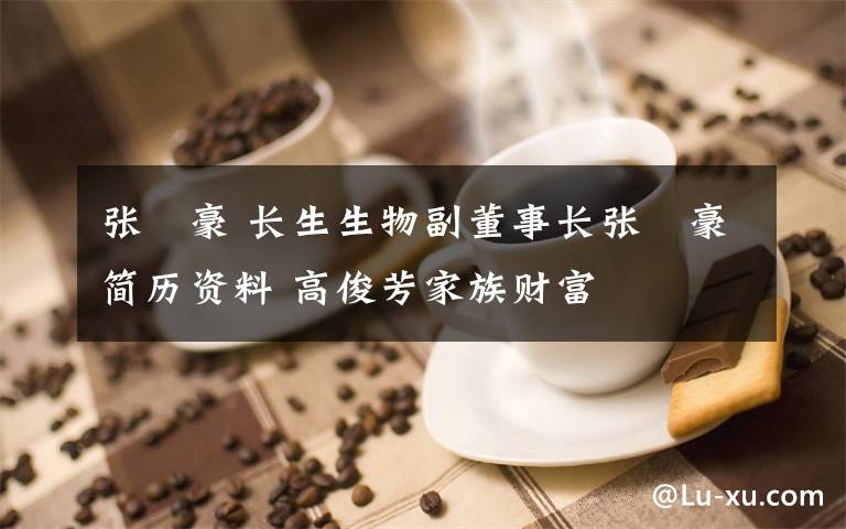 張洺豪 長(zhǎng)生生物副董事長(zhǎng)張洺豪簡(jiǎn)歷資料 高俊芳家族財(cái)富