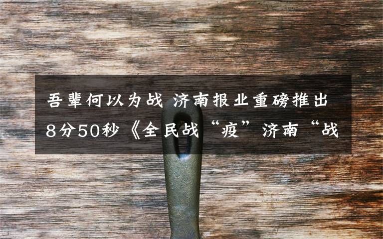 吾輩何以為戰(zhàn) 濟南報業(yè)重磅推出8分50秒《全民戰(zhàn)“疫”濟南“戰(zhàn)歌”》微視頻 這8分50秒，濃縮了抗疫中每一個你和我