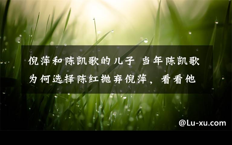 倪萍和陳凱歌的兒子 當年陳凱歌為何選擇陳紅拋棄倪萍，看看他的兒子就知道了