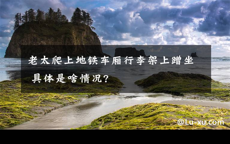 老太爬上地鐵車廂行李架上蹭坐 具體是啥情況?