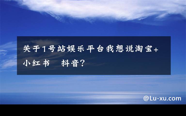 關(guān)于1號(hào)站娛樂平臺(tái)我想說淘寶+小紅書﹥抖音？