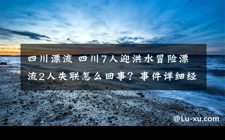 四川漂流 四川7人迎洪水冒險(xiǎn)漂流2人失聯(lián)怎么回事？事件詳細(xì)經(jīng)過(guò)始末最新消息