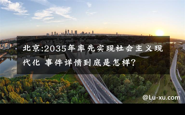 北京:2035年率先實(shí)現(xiàn)社會(huì)主義現(xiàn)代化 事件詳情到底是怎樣？