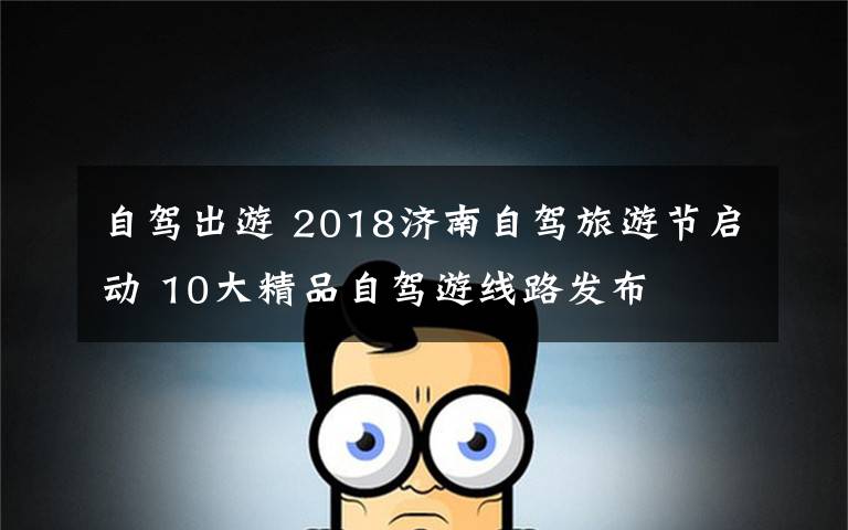 自駕出游 2018濟(jì)南自駕旅游節(jié)啟動(dòng) 10大精品自駕游線路發(fā)布