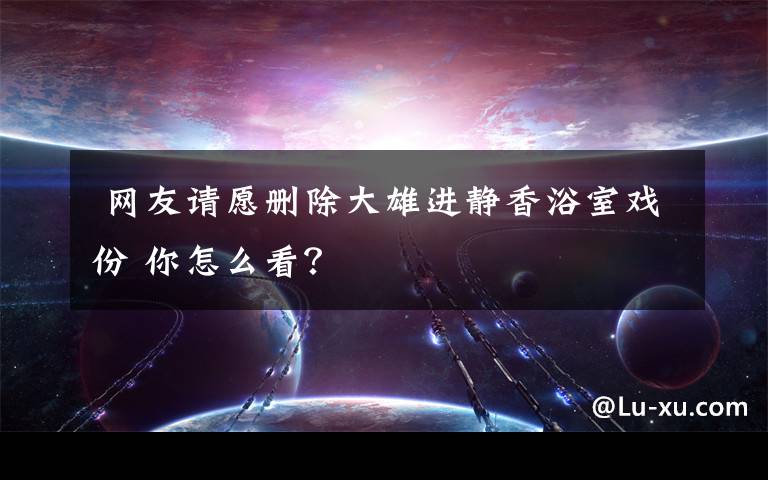  網(wǎng)友請愿刪除大雄進(jìn)靜香浴室戲份 你怎么看？