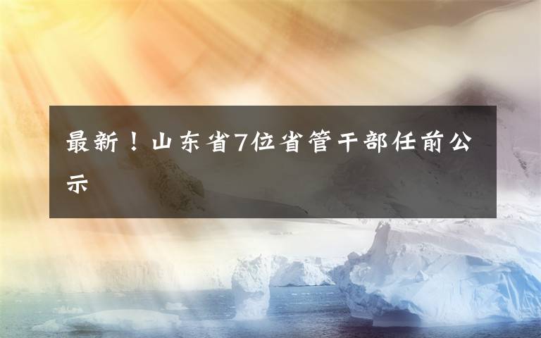 最新！山東省7位省管干部任前公示