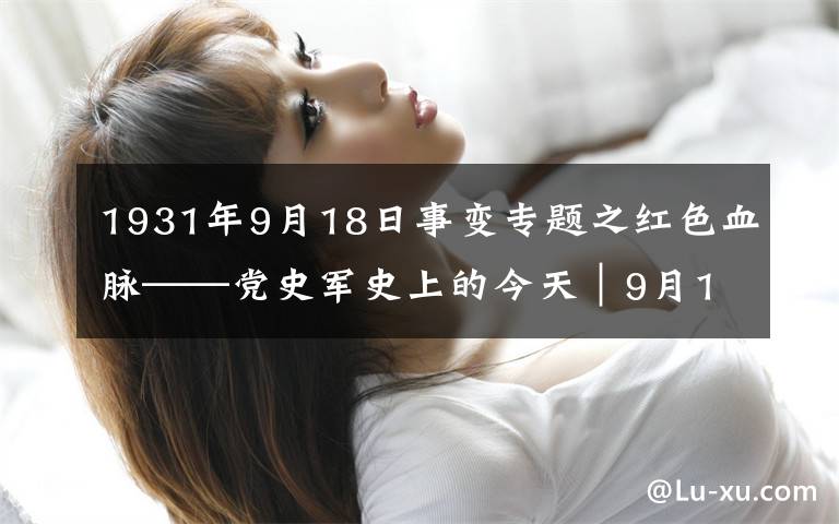 1931年9月18日事變專題之紅色血脈——黨史軍史上的今天｜9月18日 九一八事變