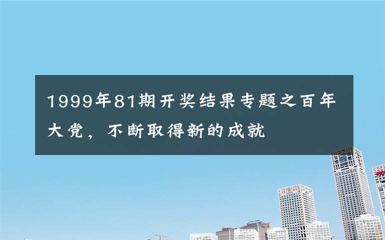 1999年81期開獎結果專題之百年大黨，不斷取得新的成就