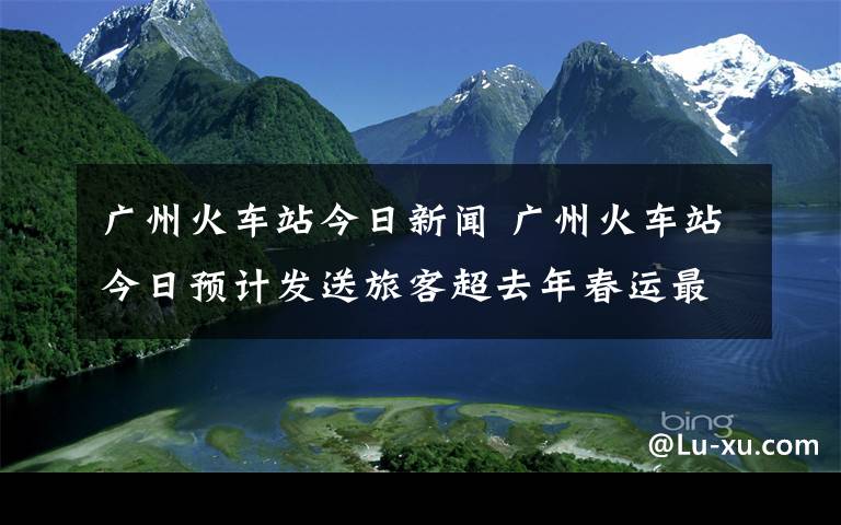 廣州火車站今日新聞 廣州火車站今日預(yù)計(jì)發(fā)送旅客超去年春運(yùn)最高峰