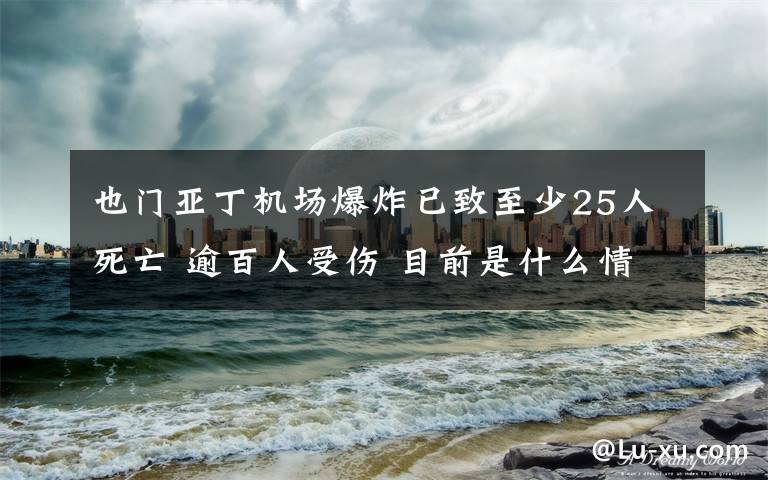 也門(mén)亞丁機(jī)場(chǎng)爆炸已致至少25人死亡 逾百人受傷 目前是什么情況？