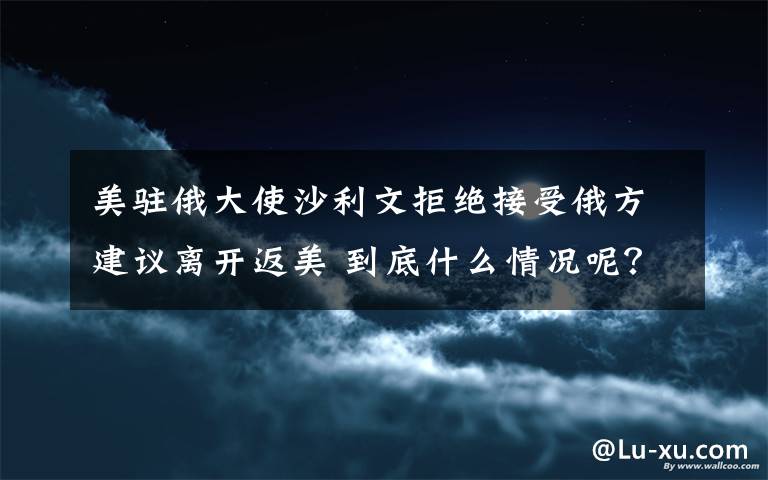 美駐俄大使沙利文拒絕接受俄方建議離開返美 到底什么情況呢？