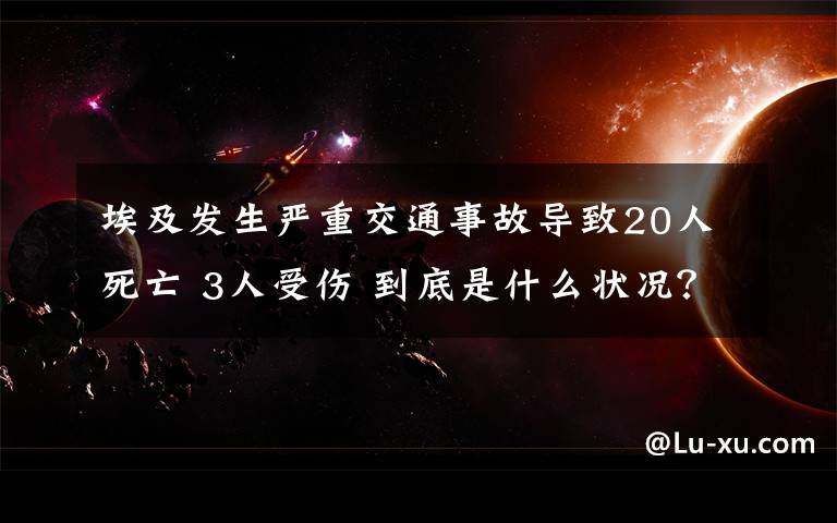 埃及發(fā)生嚴(yán)重交通事故導(dǎo)致20人死亡 3人受傷 到底是什么狀況？