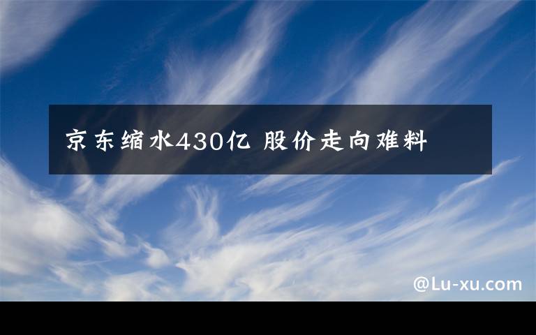 京東縮水430億 股價走向難料