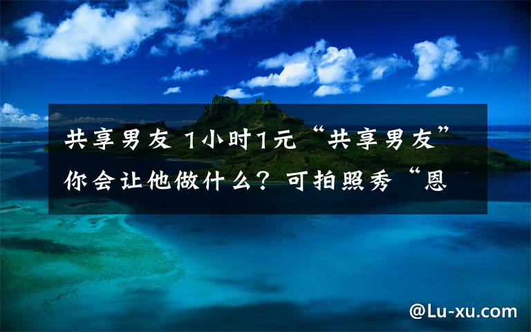 共享男友 1小時1元“共享男友”你會讓他做什么？可拍照秀“恩愛”