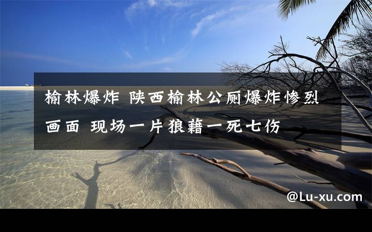 榆林爆炸 陜西榆林公廁爆炸慘烈畫面 現(xiàn)場一片狼藉一死七傷