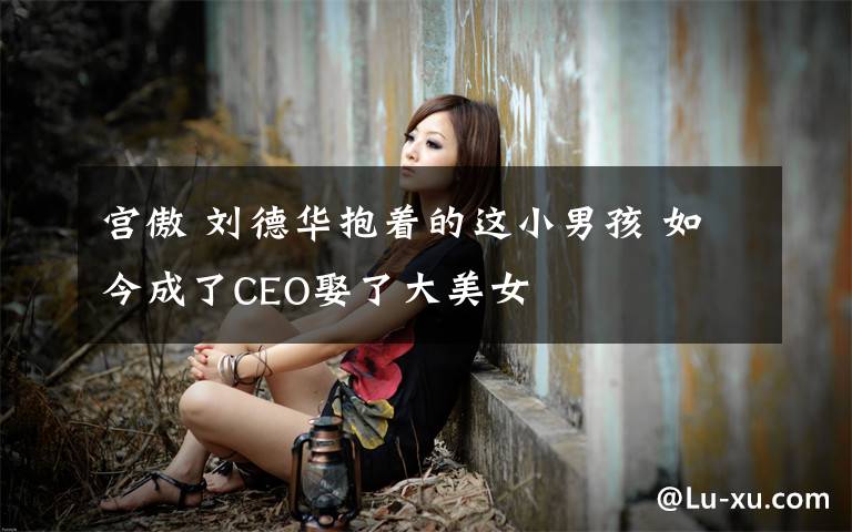 宮傲 劉德華抱著的這小男孩 如今成了CEO娶了大美女