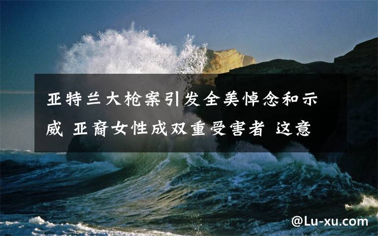 亞特蘭大槍案引發(fā)全美悼念和示威 亞裔女性成雙重受害者 這意味著什么?