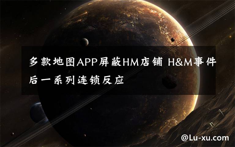 多款地圖APP屏蔽HM店鋪 H&M事件后一系列連鎖反應(yīng)