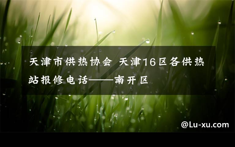 天津市供熱協(xié)會(huì) 天津16區(qū)各供熱站報(bào)修電話——南開區(qū)