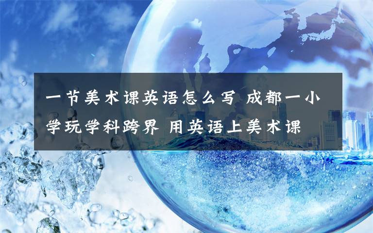 一節(jié)美術課英語怎么寫 成都一小學玩學科跨界 用英語上美術課 音樂課