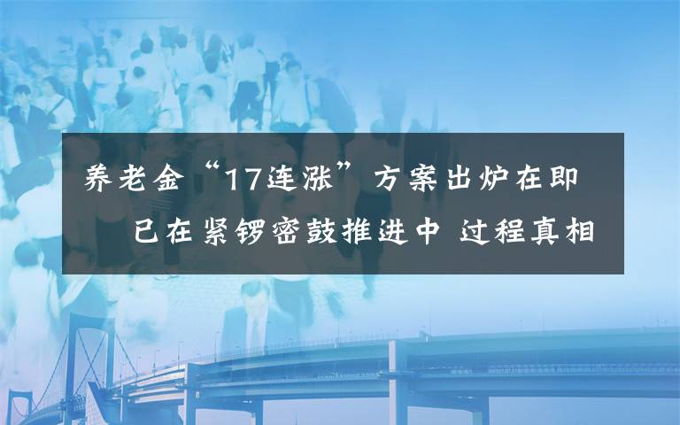 養(yǎng)老金“17連漲”方案出爐在即? 已在緊鑼密鼓推進(jìn)中 過程真相詳細(xì)揭秘！