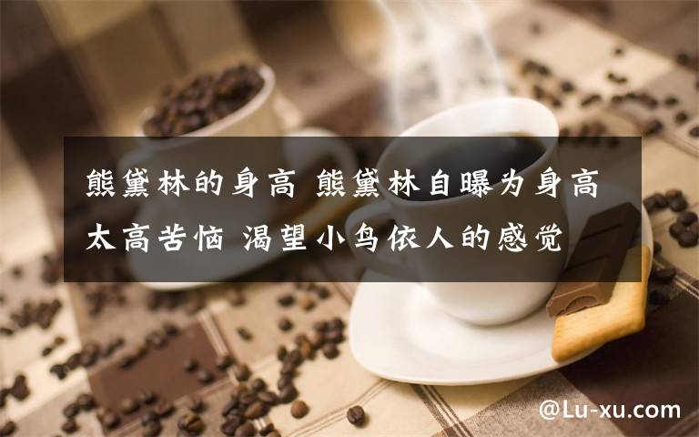 熊黛林的身高 熊黛林自曝為身高太高苦惱 渴望小鳥(niǎo)依人的感覺(jué)