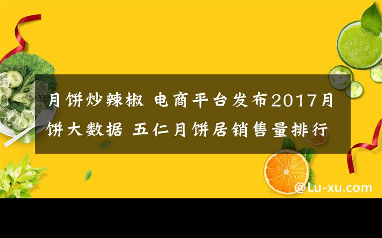 月餅炒辣椒 電商平臺(tái)發(fā)布2017月餅大數(shù)據(jù) 五仁月餅居銷售量排行榜第一