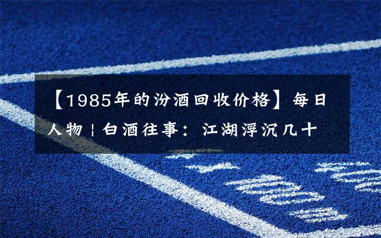 【1985年的汾酒回收價(jià)格】每日人物 | 白酒往事：江湖浮沉幾十載