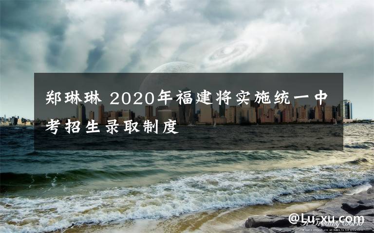 鄭琳琳 2020年福建將實(shí)施統(tǒng)一中考招生錄取制度