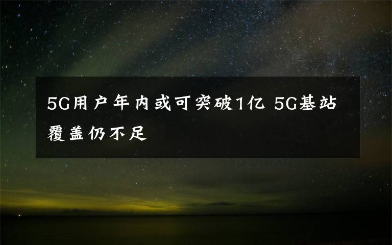 5G用戶年內(nèi)或可突破1億 5G基站覆蓋仍不足