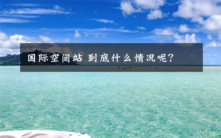 國際空間站 到底什么情況呢？