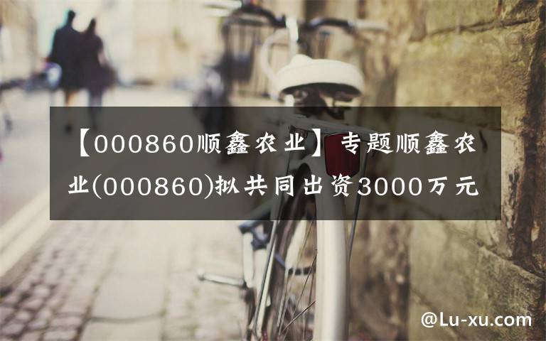 【000860順鑫農(nóng)業(yè)】專題順鑫農(nóng)業(yè)(000860)擬共同出資3000萬元設(shè)立陜西種豬選育公司