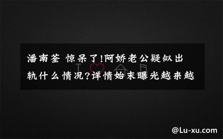 潘南荃 驚呆了!阿嬌老公疑似出軌什么情況?詳情始末曝光越來越多的細節(jié)流出了