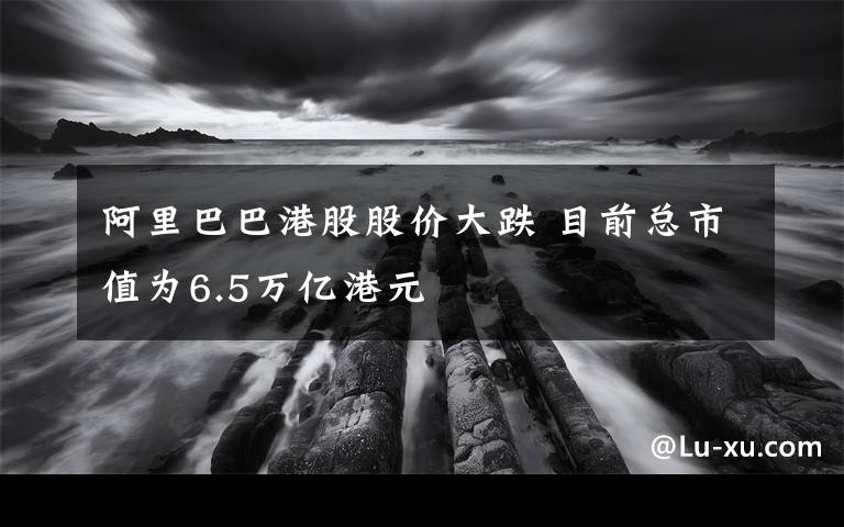 阿里巴巴港股股價(jià)大跌 目前總市值為6.5萬億港元