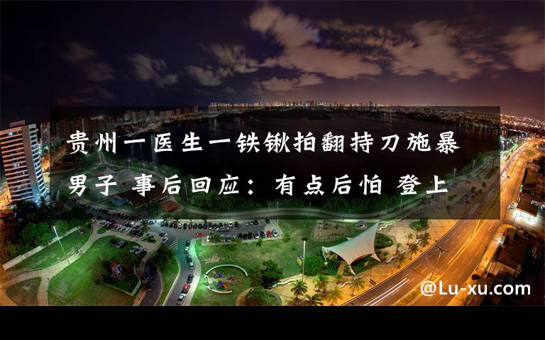 貴州一醫(yī)生一鐵鍬拍翻持刀施暴男子 事后回應：有點后怕 登上網絡熱搜了！