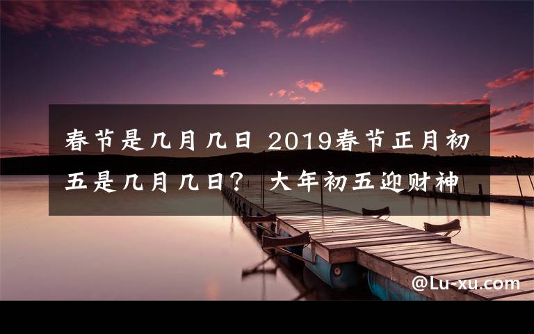 春節(jié)是幾月幾日 2019春節(jié)正月初五是幾月幾日？ 大年初五迎財(cái)神等習(xí)俗及禁忌