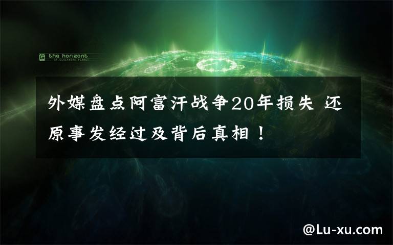 外媒盤點阿富汗戰(zhàn)爭20年損失 還原事發(fā)經(jīng)過及背后真相！