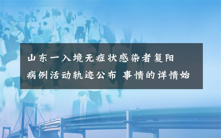 山東一入境無癥狀感染者復(fù)陽? 病例活動(dòng)軌跡公布 事情的詳情始末是怎么樣了！