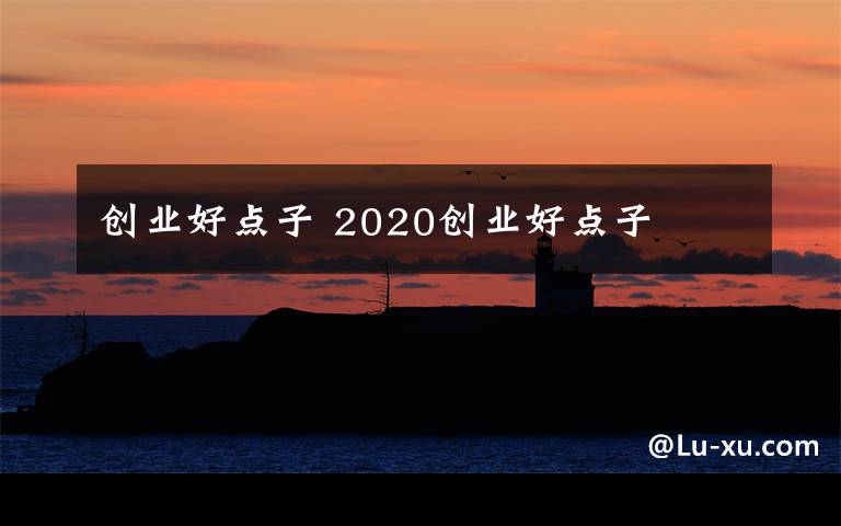 創(chuàng)業(yè)好點(diǎn)子 2020創(chuàng)業(yè)好點(diǎn)子