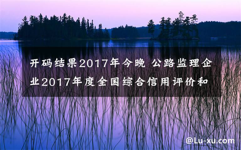 開碼結(jié)果2017年今晚 公路監(jiān)理企業(yè)2017年度全國綜合信用評價(jià)和部分監(jiān)理工程師2015—2017年度全國綜合信用評價(jià)扣分調(diào)整結(jié)果的公示